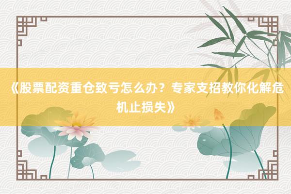 《股票配资重仓致亏怎么办？专家支招教你化解危机止损失》