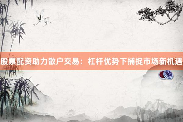 股票配资助力散户交易：杠杆优势下捕捉市场新机遇