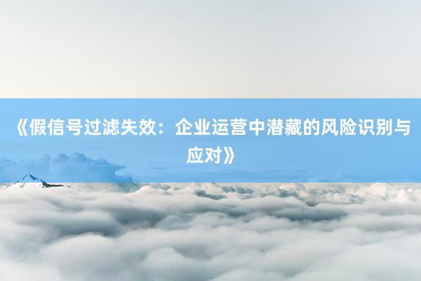 《假信号过滤失效：企业运营中潜藏的风险识别与应对》