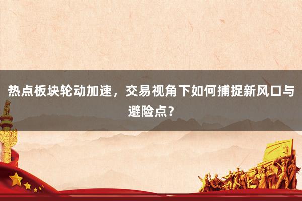 热点板块轮动加速，交易视角下如何捕捉新风口与避险点？