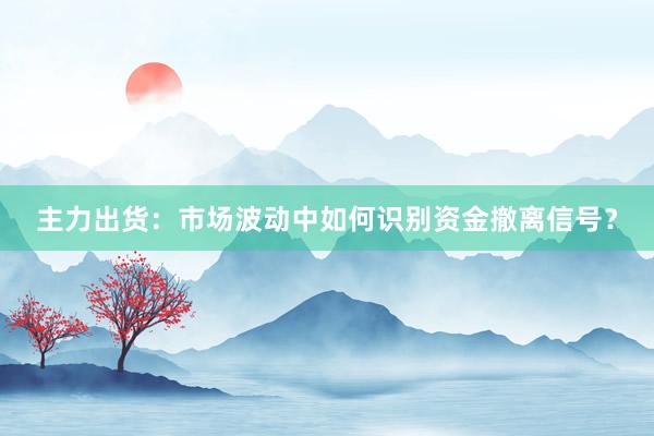 主力出货：市场波动中如何识别资金撤离信号？