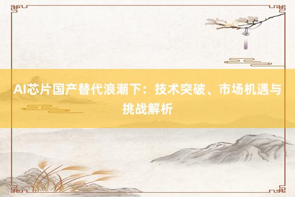 AI芯片国产替代浪潮下：技术突破、市场机遇与挑战解析
