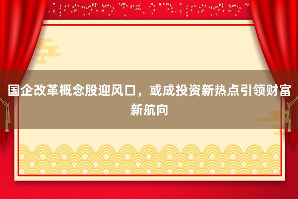 国企改革概念股迎风口，或成投资新热点引领财富新航向
