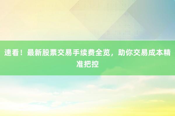 速看！最新股票交易手续费全览，助你交易成本精准把控