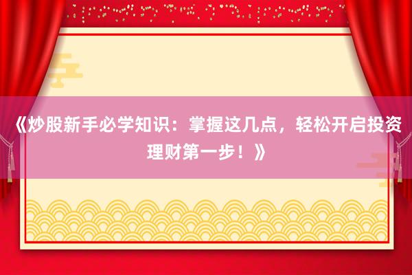 《炒股新手必学知识：掌握这几点，轻松开启投资理财第一步！》