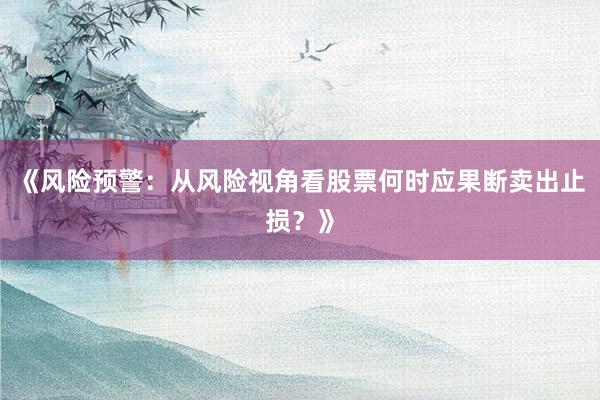 《风险预警：从风险视角看股票何时应果断卖出止损？》