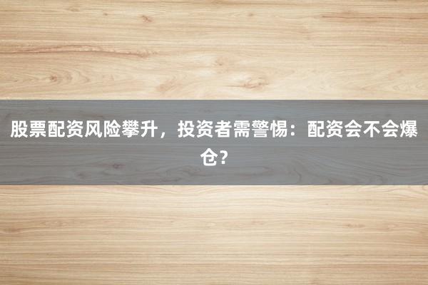 股票配资风险攀升，投资者需警惕：配资会不会爆仓？