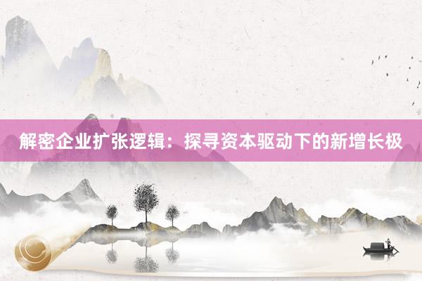 解密企业扩张逻辑：探寻资本驱动下的新增长极