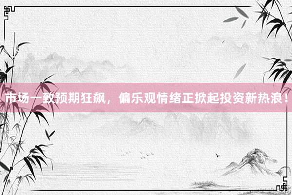 市场一致预期狂飙，偏乐观情绪正掀起投资新热浪！