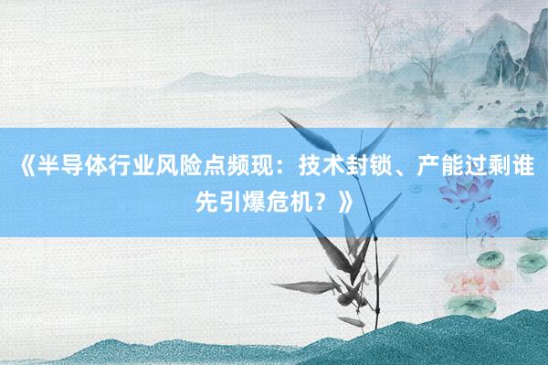 《半导体行业风险点频现：技术封锁、产能过剩谁先引爆危机？》