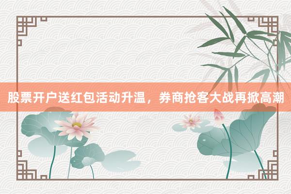 股票开户送红包活动升温，券商抢客大战再掀高潮