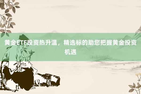 黄金ETF投资热升温，精选标的助您把握黄金投资机遇