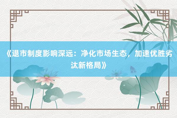 《退市制度影响深远：净化市场生态，加速优胜劣汰新格局》