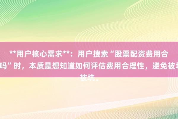 **用户核心需求**：用户搜索“股票配资费用合理吗”时，本质是想知道如何评估费用合理性，避免被坑。