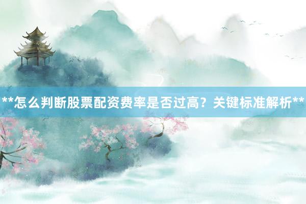 **怎么判断股票配资费率是否过高？关键标准解析**