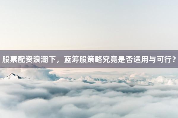 股票配资浪潮下，蓝筹股策略究竟是否适用与可行？
