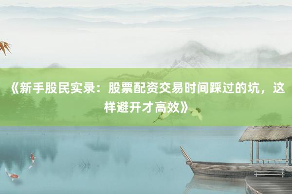 《新手股民实录：股票配资交易时间踩过的坑，这样避开才高效》