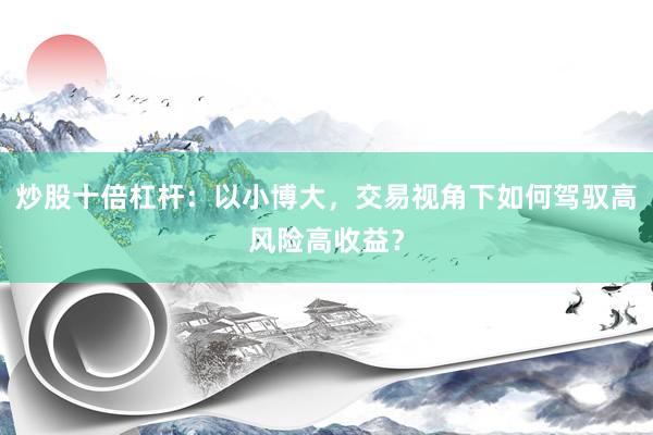 炒股十倍杠杆：以小博大，交易视角下如何驾驭高风险高收益？