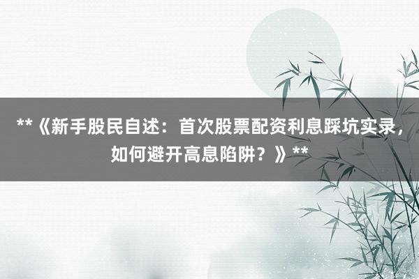 **《新手股民自述：首次股票配资利息踩坑实录，如何避开高息陷阱？》**
