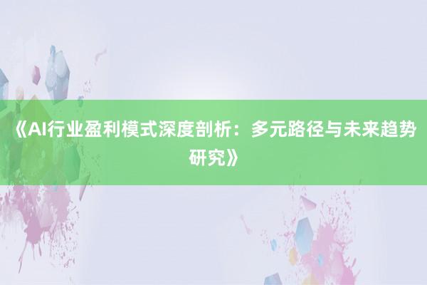 《AI行业盈利模式深度剖析：多元路径与未来趋势研究》