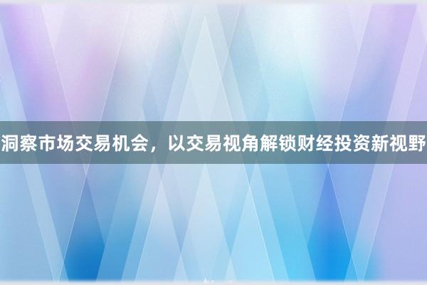 洞察市场交易机会，以交易视角解锁财经投资新视野