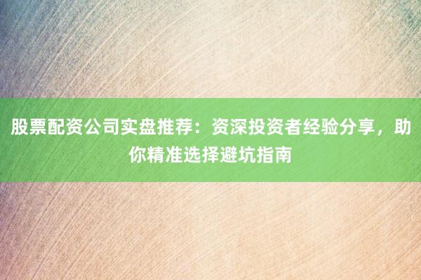 股票配资公司实盘推荐：资深投资者经验分享，助你精准选择避坑指南