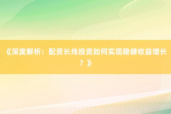 《深度解析：配资长线投资如何实现稳健收益增长？》