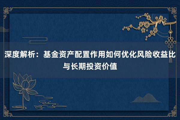 深度解析：基金资产配置作用如何优化风险收益比与长期投资价值