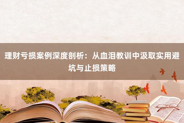理财亏损案例深度剖析：从血泪教训中汲取实用避坑与止损策略