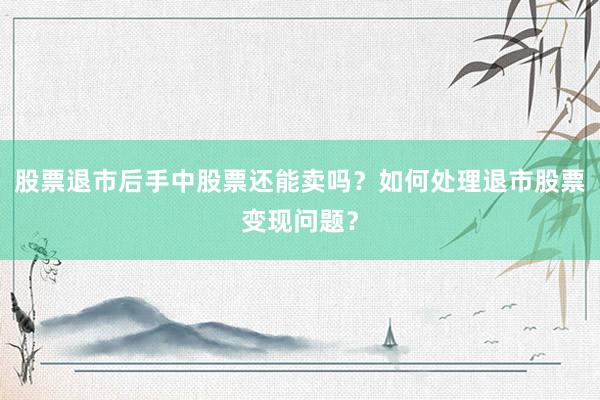 股票退市后手中股票还能卖吗？如何处理退市股票变现问题？