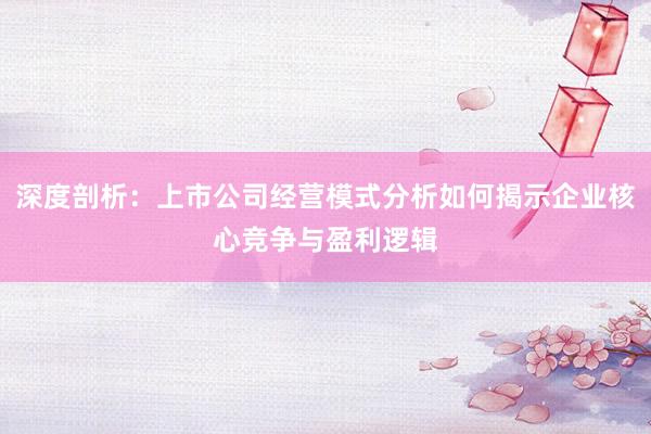 深度剖析：上市公司经营模式分析如何揭示企业核心竞争与盈利逻辑