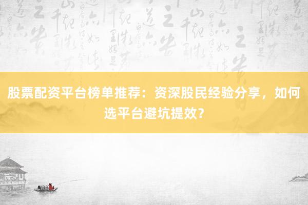 股票配资平台榜单推荐：资深股民经验分享，如何选平台避坑提效？
