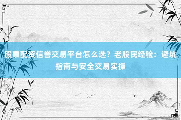 股票配资信誉交易平台怎么选？老股民经验：避坑指南与安全交易实操