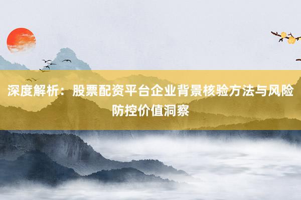 深度解析：股票配资平台企业背景核验方法与风险防控价值洞察