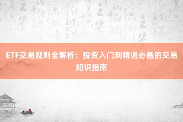 ETF交易规则全解析:投资入门到精通必备的交易知识指南