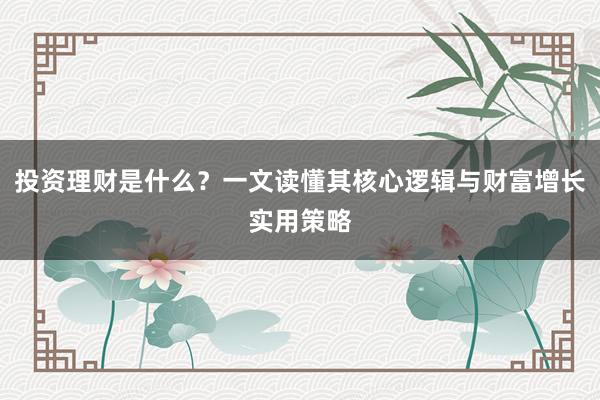 投资理财是什么？一文读懂其核心逻辑与财富增长实用策略