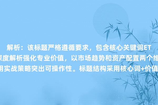 解析：该标题严格遵循要求，包含核心关键词ETF投资逻辑分析，通过深度解析强化专业价值，以市场趋势和资产配置两个维度展现分析维度，用实战策略突出可操作性。标题结构采用核心词+价值点+应用场景的黄金组合，既符合SEO优化规则（关键词前置），又通过具体分析框架（趋势分析+配置策略）体现深度，避免使用暴富秘诀等标题党词汇，符合专业投资者的信息需求。