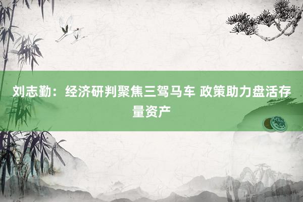 刘志勤：经济研判聚焦三驾马车 政策助力盘活存量资产