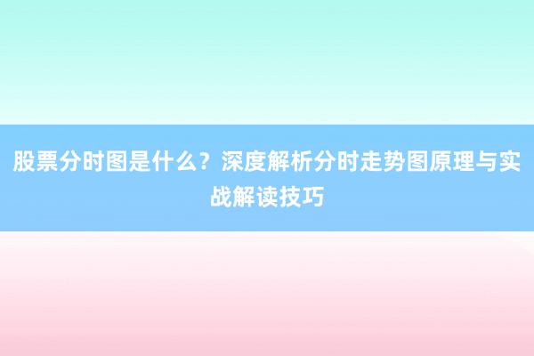 股票分时图是什么？深度解析分时走势图原理与实战解读技巧