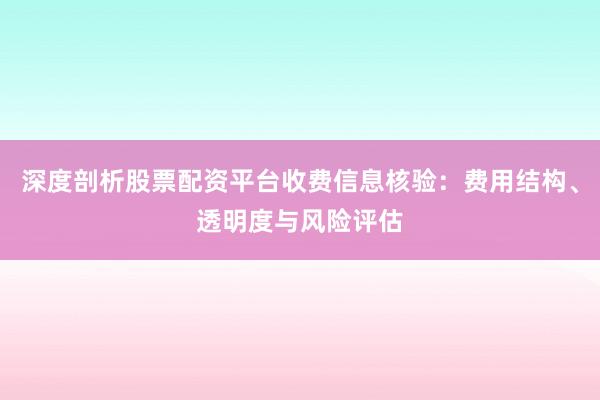 深度剖析股票配资平台收费信息核验：费用结构、透明度与风险评估