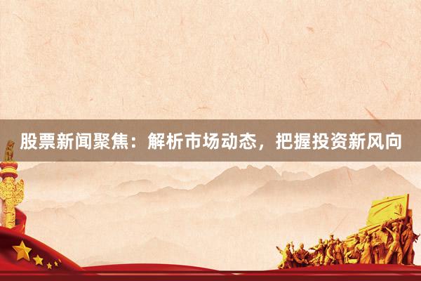 股票新闻聚焦:解析市场动态,把握投资新风向