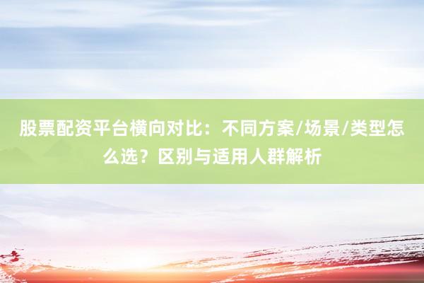 股票配资平台横向对比：不同方案/场景/类型怎么选？区别与适用人群解析