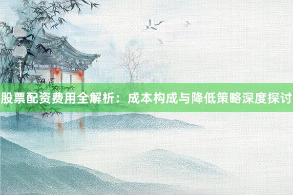 股票配资费用全解析：成本构成与降低策略深度探讨