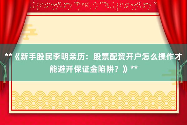 **《新手股民李明亲历：股票配资开户怎么操作才能避开保证金陷阱？》**