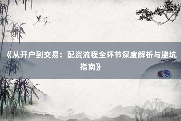 《从开户到交易：配资流程全环节深度解析与避坑指南》