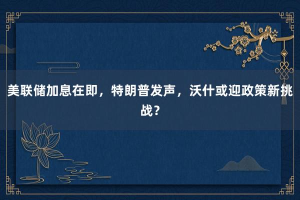 美联储加息在即，特朗普发声，沃什或迎政策新挑战？