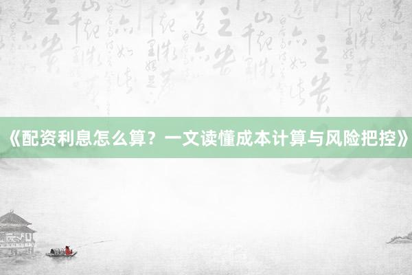 《配资利息怎么算？一文读懂成本计算与风险把控》